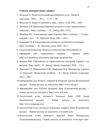 Список використаних джерел
1. Петросян Е. Поняття й класифікація біржових угод // Право й
економіка.- 2003. — № 8. — С 35 — 40.
2. Штиллих О. Біржа і її діяльність. Пер. с нього.- Спб, 1992. - 304 с
3. Дмитрук Б.П. Організація біржової діяльності в агро¬промисловому
комплексі : Навч. посібник. — К.: Либідь,2001.-337с.
4. Щербина B.C. Господарське право України: Навч. посібник. — 2-і вид.,
перероб. і доп. — К.: Юрінком Інтер, 2001. - 384 с
5. Беляневич О.А. Господарський договір та способи його укладання:
Навч. посібник. — К.: Наукова думка, 2002.- 261 с
6. Енциклопедія Кольєра. Підрозіл економіка http://dic.academic.ru/
7. Офіційний сайт періодичного видання «Країни світу»
http://svit.ukrinform.ua/economy.php?page=gospodar.htm
8. Кордон М.В. Європейська та євроатлантична інтеграція України: 2-ге
видання. Навч. посіб. – К.: Центр учбової літератури, 2010. – 172 с.
9. Павленко І.І., Варяниченко О.В., Навроцька Н.А. Міжнародна торгівля
та інвестиції: Навчальний посібник. - К.: Центр учбової літератури,
2012. - 256 с
10.Інформаційні дані Комісії з товарної ф’ючерсної торгівлі [Електронний
ресурс]. – Режим доступу до документа: http:// www.cftc.gov.
11.Інформаційні дані Світової федерації бірж [Електронний ресурс]. –
Режим доступу до документа: http://www.wfe.com.
12.Аналітичний огляд діяльності Чиказької біржі CME Group
[Електронний ресурс]. – Режим доступу до документа:
http://www.cmegroup.com.
13.Аналітичний огляд діяльності Канзаської товарної біржі [Електронний
ресурс]. – Режим доступу до документа: www.kcbt.com
14.Аналітичний огляд діяльності Зернової біржі Мінніаполісу
[Електронний ресурс]. – Режим доступу до документа: www.mgex.com/
49
 