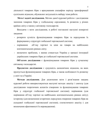 діяльності товарних бірж з врахуванням специфіки періоду трансформації
суспільних відносин, обумовлює актуальність вибору теми роботи.
Мета і задачі дослідження. Метою даної курсової роботи є дослідження
значення товарних бірж у глобальному середовищі, їх розвиток у різних
країнах світу а також у світовому господарстві.
Виходячи з мети дослідження, в роботі поставлені наступні конкретні
завдання:
- розкрити сутність функціонування товарних бірж та передумови їх
формування у структурі глобальної торговельної системи;
- порівняння об’єму торгівлі та ціни на товари на найбільших
континентальних ринках світу;
- визначити проблеми, з якими стикається Україна у процесі інтеграції
українських товарних бірж до глобальної торговельної системи.
Об’єктом дослідження є функціонування товарних бірж у сучасному
світовому господарстві.
Предметом дослідження є сукупність економічних відносин, на яких
ґрунтується функціонування товарних бірж, а також особливості їх розвитку
у світі та в Україні.
Методи дослідження. Для досягнення мети і розв’язання завдань
курсової роботи використовуються наступні методи: аналізу і синтезу (для
дослідження теоретичних аспектів створення та функціонування товарних
бірж у структурі глобальної торговельної системи); порівняння (для
порівняння об’єму торгівлі на найбільших континентальних ринках світу);
історизму (для визначення історичних передумов створення товарних бірж як
складової глобальної торговельної системи); статистичного аналізу ( для
визначення ефективності їх впровадження).
5
 