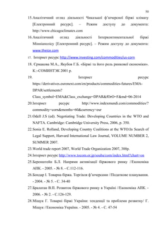 15.Аналітичний огляд діяльності Чиказької ф’ючерсної біржі клімату
[Електронний ресурс]. – Режим доступу до документа:
http://www.chicagoclimatex.com
16.Аналітичний огляд діяльності Інтерконтинентальної біржі
Мінніаполісу [Електронний ресурс]. – Режим доступу до документа:
www.theice.com
17. Інтернет ресурс http://www.investing.com/commodities/us-corn
18. Єрмакова М.А., Якубов Г.Б. «Біржі та його роль ринкової економіки».
К.:-СОМИНТЭК 2001 р.
19. Інтернет ресурс
https://derivatives.euronext.com/en/products/commodities-futures/EMA-
DPAR/settlements?
Class_symbol=EMA&Class_exchange=DPAR&fOrO=F&md=06-2014
20.Інтернет ресурс http://www.indexmundi.com/commodities/?
commodity=corn&months=60&currency=eur
21.Odell J.S (ed). Negotiating Trade: Developing Countries in the WTO and
NAFTA. Cambridge: Cambridge University Press, 2006, p. 350.
22.Sonia E. Rolland, Developing Country Coalitions at the WTO:In Search of
Legal Support, Harvard International Law Journal, VOLUME NUMBER 2,
SUMMER 2007.
23.World trade report 2007, World Trade Organization 2007, 388p.
24.Інтернет ресурс http://www.tocom.or.jp/souba/corn/index.html?chart=on
25.Беренштейн Б.Л. Напрями активізації біржового ринку //Економіка
АПК. - 2005. - № 8. - С.112-116.
26.Бондар І. Товарна біржа. Торгівля ф’ючерсами //Податкове планування.
- 2004. - № 5. - C. 34-40
27.Бралатан В.П. Розвиток біржового ринку в Україні //Економіка АПК. -
2006. - № 2. - С.126-129.
28.Міщук Г. Товарні біржі України: тенденції та проблеми розвитку/ Г.
Міщук //Економіка України. - 2005. - № 4. - C. 47-54
50
 