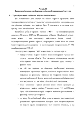 РОЗДІЛ 1
Теоретичні основи дослідження глобальної торговельної системи
1.1 Характеристика глобальної торговельної системи
На сьогоднішній день майже вся світова торгівля проходить через
міжнародні економічні інститути, які регулюють економічні взаємовідносини
між різними країнами, тож доречно було б розглядати це питання через
призму таких організацій як ГАТТ-СОТ.
Генера́льна уго́да з тари́фів і торгівлі (ГАТТ) — це міжнародна угода,
досягнута 30 жовтня 1947 між 23 державами у Женеві (Швейцарія), згідно з
якою кожна з них погодилася забезпечити іншим рівний і
недискримінаційний режим торгівлі, скорочувати ставки мита на основі
багатосторонніх домовленостей, і з часом усунути імпортні квоти. У 1995
перейменовано на СОТ.[6]
До передумов створення ГАТТ можна віднести такі фактори як:
• перед початком Першої світової війни міжнародна торгівля вже
досягла значних обсягів. Тоді розвиток торговельних зв’язків
полегшувався стабільністю валют і свободою руху капіталу та
робочої сили;
• на той час держави не відчували необхідності створення
міжнародної організації торгівлі, натомість Перша світова війна
порушила цю рівновагу і призвела до створення режимів майже
економічної автаркії. Заходи жорстокої регламентації міжнародної
торгівлі, введені під час війни, діяли й після її завершення;
• після закінчення Першої світової війни країни прагнули до
відродження свободи торгівлі. У зв’язку з цим з 1919 по 1939 роки
було здійснено багато спроб створити механізм регулювання та
розвитку міжнародної торгівлі;
• до кінця Другої світової війни стало очевидно, що двосторонні
угоди мають серйозні недоліки. Імпортні квоти використовувалися
як загрози проти використання квот іншими країнами, а від
6
 