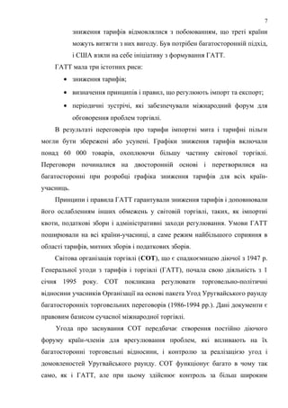 зниження тарифів відмовлялися з побоюванням, що треті країни
можуть витягти з них вигоду. Був потрібен багатосторонній підхід,
і США взяли на себе ініціативу з формування ГАТТ.
ГАТТ мала три істотних риси:
• зниження тарифів;
• визначення принципів і правил, що регулюють імпорт та експорт;
• періодичні зустрічі, які забезпечували міжнародний форум для
обговорення проблем торгівлі.
В результаті переговорів про тарифи імпортні мита і тарифні пільги
могли бути збережені або усунені. Графіки зниження тарифів включали
понад 60 000 товарів, охоплюючи більшу частину світової торгівлі.
Переговори починалися на двосторонній основі і перетворилися на
багатосторонні при розробці графіка зниження тарифів для всіх країн-
учасниць.
Принципи і правила ГАТТ гарантували зниження тарифів і доповнювали
його ослабленням інших обмежень у світовій торгівлі, таких, як імпортні
квоти, податкові збори і адміністративні заходи регулювання. Умови ГАТТ
поширювали на всі країни-учасниці, а саме режим найбільшого сприяння в
області тарифів, митних зборів і податкових зборів.
Світова організація торгівлі (СОТ), що є спадкоємицею діючої з 1947 р.
Генеральної угоди з тарифів і торгівлі (ГАТТ), почала свою діяльність з 1
січня 1995 року. СОТ покликана регулювати торговельно-політичні
відносини учасників Організації на основі пакета Угод Уругвайського раунду
багатосторонніх торговельних переговорів (1986-1994 рр.). Дані документи є
правовим базисом сучасної міжнародної торгівлі.
Угода про заснування СОТ передбачає створення постійно діючого
форуму країн-членів для врегулювання проблем, які впливають на їх
багатосторонні торговельні відносини, і контролю за реалізацією угод і
домовленостей Уругвайського раунду. СОТ функціонує багато в чому так
само, як і ГАТТ, але при цьому здійснює контроль за більш широким
7
 