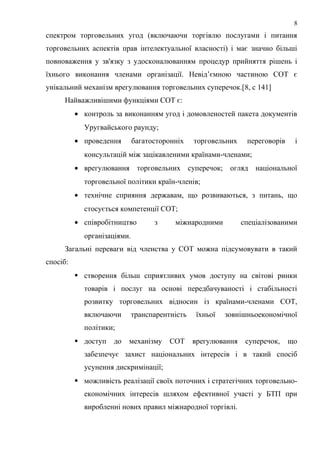 спектром торговельних угод (включаючи торгівлю послугами і питання
торговельних аспектів прав інтелектуальної власності) і має значно більші
повноваження у зв'язку з удосконалюванням процедур прийняття рішень і
їхнього виконання членами організації. Невід’ємною частиною СОТ є
унікальний механізм врегулювання торговельних суперечок.[8, с 141]
Найважливішими функціями СОТ є:
• контроль за виконанням угод і домовленостей пакета документів
Уругвайського раунду;
• проведення багатосторонніх торговельних переговорів і
консультацій між зацікавленими країнами-членами;
• врегулювання торговельних суперечок; огляд національної
торговельної політики країн-членів;
• технічне сприяння державам, що розвиваються, з питань, що
стосується компетенції СОТ;
• співробітництво з міжнародними спеціалізованими
організаціями.
Загальні переваги від членства у СОТ можна підсумовувати в такий
спосіб:
 створення більш сприятливих умов доступу на світові ринки
товарів і послуг на основі передбачуваності і стабільності
розвитку торговельних відносин із країнами-членами СОТ,
включаючи транспарентність їхньої зовнішньоекономічної
політики;
 доступ до механізму СОТ врегулювання суперечок, що
забезпечує захист національних інтересів і в такий спосіб
усунення дискримінації;
 можливість реалізації своїх поточних і стратегічних торговельно-
економічних інтересів шляхом ефективної участі у БТП при
виробленні нових правил міжнародної торгівлі.
8
 