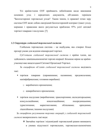 Усі країни-члени СОТ приймають зобов'язання щодо виконання
основних угод і юридичних документів, об'єднаних терміном
"Багатосторонні торговельні угоди". Таким чином, із правової точки зору
система СОТ являє собою своєрідний багатосторонній контракт (пакет угод),
нормами і правилами якого регулюється приблизно 97% усієї світової
торгівлі товарами і послугами. [7]
1.2 Структура глобальної торговельної системи
Глобальна торговельна система – це надбудова, яка створює більш
прозорі умови для ведення міжнародної торгівлі.
Суб’єктами глобальної торговельної системи є країни члени, що
здійснюють зовнішньоекономічні торгові операції. Більшою мірою це країни-
учасниці вже вищезгаданої Світової Організації Торгівлі.
За специфікою об’єктів глобальної торговельної системи виділяють
такі:
 торгівля товарами (сировинними; паливними; продовольчими;
напівфабрикатами; готовими виробами):
o виробничого призначення;
o невиробничого призначення;
 торгівля послугами (виробничими; транспортними; експедиторськими;
консультаційними; консигнаційними; посередницькими;
туристичними; маркетинговими; обліковими; орендними;
ліцензійними; іншими послугами)
За специфікою регулювання торгових операцій у глобальній торговельній
системі виокремлюють такі види:
 Звичайна торгівля і відповідний торговельний режим виникають
в умовах відсутності торговельних, торговельно-економічних
9
 