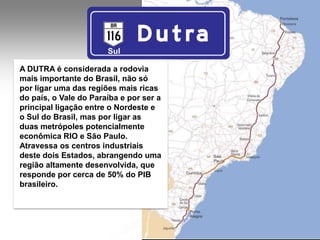 Sul

A DUTRA é considerada a rodovia
mais importante do Brasil, não só
por ligar uma das regiões mais ricas
do país, o Vale do Paraíba e por ser a
principal ligação entre o Nordeste e
o Sul do Brasil, mas por ligar as
duas metrópoles potencialmente
econômica RIO e São Paulo.
Atravessa os centros industriais
deste dois Estados, abrangendo uma
região altamente desenvolvida, que
responde por cerca de 50% do PIB
brasileiro.
 