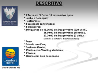 DESCRITIVO

* 1 Torre em “L” com 10 pavimentos tipos;
* Lobby e Recepção;
* Restaurante;
* 3 Salões de convenções;
* 3 elevadores;
* 240 quartos de 18,36m2 de área privativa (220 unid.),
                 26,90m2 de área privativa (18 unid.),
                 27,30m2 de área privativa (2 unid.);
                 (unidades p/ portadores de deficiência física)
* Foyer
* Sala de reuniões;
* Business Center;
* Piscina com Vending Machines;
* Fitness;
* Sauna com área de repouso ;
 