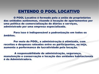ENTENDO O POOL LOCATIVO
       O POOL Locativo é formado pela a união de proprietários
das unidades autônomas, visando à locação de apartamentos por
uma política de comercialização de diárias e serviços,
administrado por uma empresa especializada.

      Para isso é indispensável a padronização em todos os
âmbitos.

       Por meio do POOL, a administração é otimizada, com
receitas e despesas rateadas entre os participantes, ou seja,
aumenta a performance de lucratividade pela locação.

       A responsabilidade de administração, segurança,
manutenção e conservação e locação das unidades habitacionais
é da Administradora.
 