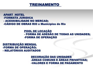TREINAMENTO

APART HOTEL
-FORMATA JURIDICA
- ACESSIBILIDADE NO MERCAD;
-CÁDIGO DE OBRAS RIO x Municípios do Rio

             POOL DE LOCAÇÃO
             - FORMA DE ADESÃO DE TODAS AS UNIDADES;
             -FORMA DE OPERAÇÃO

DISTRIBUIÇÃO MENSAL
-FORMA DE OPERAÇÃO;
- RELATÓRIOS AUDITADOS

                 DECORAÇÃO DAS UNIDADES
                 -ÁREAS COMUNS E ÁREAS PRIVATIVAS;
                 -VALORES E FORMA DE PAGAMENTO
 