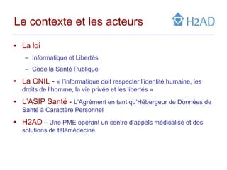 Le contexte et les acteurs

• La loi
    – Informatique et Libertés
    – Code la Santé Publique
• La CNIL - « l’informatique doit respecter l’identité humaine, les
   droits de l’homme, la vie privée et les libertés »
• L’ASIP Santé - L’Agrément en tant qu’Hébergeur de Données de
   Santé à Caractère Personnel
• H2AD – Une PME opérant un centre d’appels médicalisé et des
   solutions de télémédecine
 