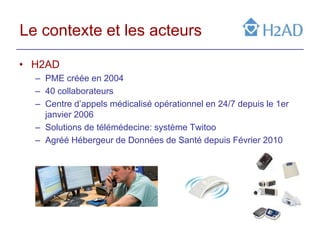 Le contexte et les acteurs

• H2AD
  – PME créée en 2004
  – 40 collaborateurs
  – Centre d’appels médicalisé opérationnel en 24/7 depuis le 1er
    janvier 2006
  – Solutions de télémédecine: système Twitoo
  – Agréé Hébergeur de Données de Santé depuis Février 2010
 