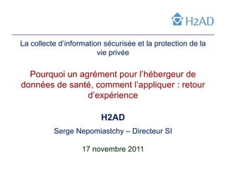 La collecte d’information sécurisée et la protection de la
                        vie privée

  Pourquoi un agrément pour l’hébergeur de
données de santé, comment l’appliquer : retour
                d’expérience

                         H2AD
          Serge Nepomiastchy – Directeur SI

                   17 novembre 2011
 