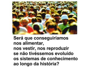 Será que conseguiríamos  nos alimentar, nos vestir, nos reproduzir se não tivéssemos evoluído os sistemas de conhecimento ao longo da história? 
