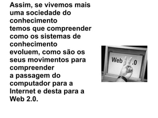 Assim, se vivemos mais uma sociedade do conhecimento temos que compreender como os sistemas de conhecimento evoluem, como são os seus movimentos para compreender a passagem do computador para a Internet e desta para a Web 2.0. 