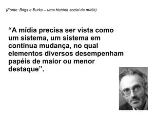 “ A mídia precisa ser vista como um sistema, um sistema em contínua mudança, no qual elementos diversos desempenham papéis de maior ou menor destaque”. (Fonte: Brigs e Burke – uma história social da mídia) 