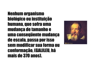 Nenhum organismo biológico ou instituição humana, que sofra uma mudança de tamanho e uma conseqüente mudança de escala, passa por isso sem modificar sua forma ou conformação, (GALILEU, há mais de 370 anos).  
