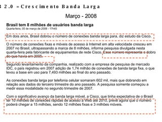 Brasil tem 8 milhões de usuários banda larga Quarta-feira, 05 de março de 2008 - 17h45 Em dois anos, Brasil dobrou o número de conexões banda larga para, diz estudo da Cisco. O número de conexões fixas e móveis de acesso à Internet em alta velocidade cresceu em 2007 no Brasil, ultrapassando a marca de 8 milhões, informa pesquisa divulgada nesta quarta-feira pela fabricante de equipamentos de rede Cisco. Esse número representa o dobro do que havia em 2005. Segundo levantamento da companhia, realizado com a empresa de pesquisa de mercado IDC, o país registrou em 2007 adição de 1,74 milhão de conexões de banda larga fixa, o que levou a base em uso para 7,493 milhões ao final do ano passado. As conexões banda larga por telefonia celular somaram 602 mil, mais que dobrando em relação aos dados do terceiro trimestre do ano passado. A pesquisa somente começou a medir essa modalidade no segundo trimestre de 2007. Com o significativo avanço da banda larga móvel, a Cisco, que tinha expectativa de o Brasil ter 10 milhões de conexões rápidas de acesso à Web até 2010, prevê agora que o número poderá chegar a 15 milhões, sendo 12 milhões fixas e 3 milhões móveis. WEB 2.0 = Crescimento Banda Larga Março - 2008 