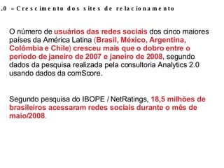 WEB 2.0 = Crescimento dos sites de relacionamento O número de  usuários das redes sociais  dos cinco maiores países da América Latina  ( Brasil, México, Argentina, Colômbia e Chile )  cresceu mais que o dobro entre o período de janeiro de 2007 e janeiro de 2008 , segundo dados da pesquisa realizada pela consultoria Analytics 2.0 usando dados da comScore. Segundo pesquisa do IBOPE / NetRatings,  18,5 milhões de brasileiros acessaram   redes sociais durante o mês de maio/2008 . 