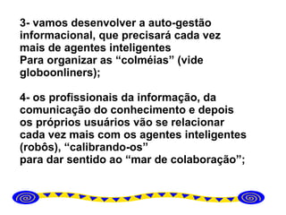 3- vamos desenvolver a auto-gestão informacional, que precisará cada vez mais de agentes inteligentes  Para organizar as “colméias” (vide globoonliners); 4- os profissionais da informação, da comunicação do conhecimento e depois os próprios usuários vão se relacionar cada vez mais com os agentes inteligentes (robôs), “calibrando-os” para dar sentido ao “mar de colaboração”; 