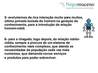 5- evoluiremos da rica interação muito para muitos, última jornada isolada do homem na geração do conhecimento, para a introdução da relação h omem-robô ; 6- para a chegada, logo depois, da relação  robôs-robôs , sempre a procura de um sistema de conhecimento mais complexo, que atenda as necessidades da população cada vez mais numerosa, que demanda novos serviços e produtos para poder sobreviver.   