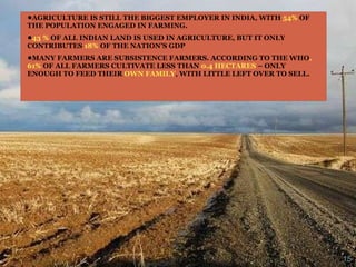 AGRICULTURE IS STILL THE BIGGEST EMPLOYER IN INDIA, WITH  54%  OF THE POPULATION ENGAGED IN FARMING.  43 %  OF ALL INDIAN LAND IS USED IN AGRICULTURE, BUT IT ONLY CONTRIBUTES  18%  OF THE NATION’S GDP MANY FARMERS ARE SUBSISTENCE FARMERS. ACCORDING TO THE WHO , 61%  OF ALL FARMERS CULTIVATE LESS THAN  0.4 HECTARES  – ONLY ENOUGH TO FEED THEIR  OWN FAMILY , WITH LITTLE LEFT OVER TO SELL. 
