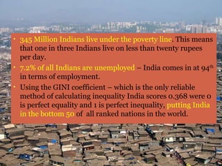 Poverty and Inequality 345 Million Indians live under the poverty line . This means that one in three Indians live on less than twenty rupees per day. 7.2% of all Indians are unemployed  – India comes in at 94 th  in terms of employment.   Using the GINI coefficient – which is the only reliable method of calculating inequality India scores 0.368 were 0 is perfect equality and 1 is perfect inequality,  putting India in the bottom 50  of  all ranked nations in the world.  