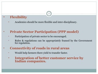 Flexibility Academics should be more flexible and inter-disciplinary.  Private Sector Participation (PPP model) Participation of private sector to be encouraged. Rules & regulations can be appropriately framed by the Government for regulation. Connectivity of roads in rural areas Would help farmers there yield to transfer faster. Integration of better customer service by Indian companies.  
