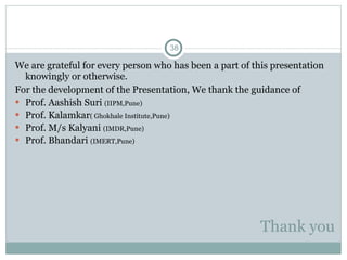 Thank you We are grateful for every person who has been a part of this presentation knowingly or otherwise. For the development of the Presentation, We thank the guidance of Prof. Aashish Suri  (IIPM,Pune) Prof. Kalamkar ( Ghokhale Institute,Pune) Prof. M/s Kalyani  (IMDR,Pune) Prof. Bhandari  (IMERT,Pune) 