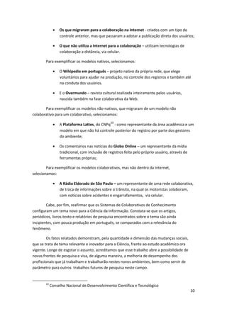 Os que migraram para a colaboração na Internet - criados com um tipo de
                 controle anterior, mas que passaram a adotar a publicação direta dos usuários;

                 O que não utiliza a Internet para a colaboração – utilizam tecnologias de
                 colaboração a distância, via celular.

       Para exemplificar os modelos nativos, selecionamos:

                 O Wikipedia em português – projeto nativo da própria rede, que elege
                 voluntários para ajudar na produção, no controle dos registros e também até
                 na conduta dos usuários.

                 E o Overmundo – revista cultural realizada inteiramente pelos usuários,
                 nascida também na fase colaborativa da Web.

       Para exemplificar os modelos não-nativos, que migraram de um modelo não
colaborativo para um colaborativo, selecionamos:

                 A Plataforma Lattes, do CNPq10 - como representante da área acadêmica e um
                 modelo em que não há controle posterior do registro por parte dos gestores
                 do ambiente;

                 Os comentários nas notícias do Globo Online – um representante da mídia
                 tradicional, com inclusão de registros feita pelo próprio usuário, através de
                 ferramentas próprias;

        Para exemplificar os modelos colaborativos, mas não dentro da Internet,
selecionamos:

                 A Rádio Eldorado de São Paulo – um representante de uma rede colaborativa,
                 de troca de informações sobre o trânsito, na qual os motoristas colaboram,
                 com notícias sobre acidentes e engarrafamentos, via celular.

        Cabe, por fim, reafirmar que os Sistemas de Colaborativos de Conhecimento
configuram um tema novo para a Ciência da Informação. Constata-se que os artigos,
periódicos, livros-texto e relatórios de pesquisa encontrados sobre o tema são ainda
incipientes, com pouca produção em português, se comparados com a relevância do
fenômeno.

        Os fatos relatados demonstram, pela quantidade e dimensão das mudanças sociais,
que se trata de tema relevante e inovador para a Ciência, frente ao estudo acadêmico ora
vigente. Longe de esgotar o assunto, acreditamos que esse trabalho abre a possibilidade de
novas frentes de pesquisa e visa, de alguma maneira, a melhoria de desempenho dos
profissionais que já trabalham e trabalharão nestes novos ambientes, bem como servir de
parâmetro para outros trabalhos futuros de pesquisa neste campo.


       10
            Conselho Nacional de Desenvolvimento Científico e Tecnológico
                                                                                                 10
 