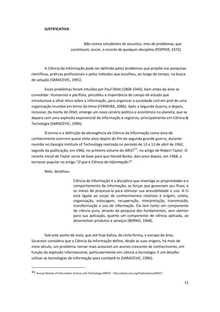 JUSTIFICATIVA


                                       Não somos estudantes de assuntos, mas de problemas, que
                               constituem, assim, o recorte de qualquer disciplina (POPPER, 1972).



         A Ciência da Informação pode ser definida pelos problemas que propõe nas pesquisas
científicas, práticas profissionais e pelos métodos que escolheu, ao longo do tempo, na busca
de solução (SARACEVIC, 1991).

        Esses problemas foram intuídos por Paul Otlet (1868-1944), bem antes da área se
consolidar. Humanista e pacifista, percebeu a importância de campo de estudo que
introduzisse o olhar ético sobre a informação, para organizar a sociedade civil em prol de uma
organização mundial em torno do tema (FERREIRA, 2006). Após a Segunda Guerra, e depois,
inclusive, da morte de Otlet, emerge um novo cenário político e econômico no planeta, que se
depara com uma explosão exponencial da informação e registros, principalmente em Ciência &
Tecnologia (SARACEVIC, 1996).

        O termo e a definição da abrangência da Ciência da Informação como área de
conhecimento ocorrem quase vinte anos depois do fim da segunda grande guerra, durante
reunião no Georgia Institute of Technology realizada no período de 12 e 13 de abril de 1962,
seguida da publicação, em 1966, no primeiro volume do ARIST11, no artigo de Robert Taylor. O
recorte inicial de Taylor serve de base para que Harold Borko, dois anos depois, em 1968, a
tornasse popular no artigo “O que é Ciência da Informação?”.

          Nele, detalhou:

                                 Ciência da Informação é a disciplina que investiga as propriedades e o
                                 comportamento da informação, as forças que governam seu fluxo, e
                                 os meios de processá-la para otimizar sua acessibilidade e uso. A CI
                                 está ligada ao corpo de conhecimentos relativos à origem, coleta,
                                 organização, estocagem, recuperação, interpretação, transmissão,
                                 transformação e uso de informação. Ela tem tanto um componente
                                 de ciência pura, através da pesquisa dos fundamentos, sem atentar
                                 para sua aplicação, quanto um componente de ciência aplicada, ao
                                 desenvolver produtos e serviços (BORKO, 1968).


         Sob este ponto de vista, que até hoje baliza, de certa forma, o escopo da área,
Saracevic considera que a Ciência da Informação define, desde as suas origens, há mais de
meio século, um problema: tornar mais acessível um acervo crescente de conhecimento, em
função da explosão informacional, particularmente em ciência e tecnologia. E um desafio:
utilizar as tecnologias de informação para combatê-lo (SARACEVIC, 1996).


11 Annual Review of Information Science and Technology (ARIST) - http://www.asis.org/Publications/ARIST/


                                                                                                           11
 