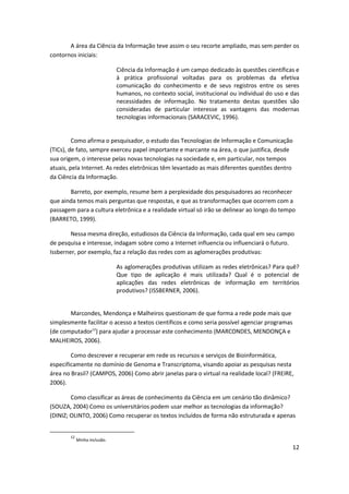 A área da Ciência da Informação teve assim o seu recorte ampliado, mas sem perder os
contornos iniciais:

                              Ciência da Informação é um campo dedicado às questões científicas e
                              à prática profissional voltadas para os problemas da efetiva
                              comunicação do conhecimento e de seus registros entre os seres
                              humanos, no contexto social, institucional ou individual do uso e das
                              necessidades de informação. No tratamento destas questões são
                              consideradas de particular interesse as vantagens das modernas
                              tecnologias informacionais (SARACEVIC, 1996).


         Como afirma o pesquisador, o estudo das Tecnologias de Informação e Comunicação
(TICs), de fato, sempre exerceu papel importante e marcante na área, o que justifica, desde
sua origem, o interesse pelas novas tecnologias na sociedade e, em particular, nos tempos
atuais, pela Internet. As redes eletrônicas têm levantado as mais diferentes questões dentro
da Ciência da Informação.

       Barreto, por exemplo, resume bem a perplexidade dos pesquisadores ao reconhecer
que ainda temos mais perguntas que respostas, e que as transformações que ocorrem com a
passagem para a cultura eletrônica e a realidade virtual só irão se delinear ao longo do tempo
(BARRETO, 1999).

        Nessa mesma direção, estudiosos da Ciência da Informação, cada qual em seu campo
de pesquisa e interesse, indagam sobre como a Internet influencia ou influenciará o futuro.
Issberner, por exemplo, faz a relação das redes com as aglomerações produtivas:

                              As aglomerações produtivas utilizam as redes eletrônicas? Para quê?
                              Que tipo de aplicação é mais utilizada? Qual é o potencial de
                              aplicações das redes eletrônicas de informação em territórios
                              produtivos? (ISSBERNER, 2006).


       Marcondes, Mendonça e Malheiros questionam de que forma a rede pode mais que
simplesmente facilitar o acesso a textos científicos e como seria possível agenciar programas
(de computador12) para ajudar a processar este conhecimento (MARCONDES, MENDONÇA e
MALHEIROS, 2006).

        Como descrever e recuperar em rede os recursos e serviços de Bioinformática,
especificamente no domínio de Genoma e Transcriptoma, visando apoiar as pesquisas nesta
área no Brasil? (CAMPOS, 2006) Como abrir janelas para o virtual na realidade local? (FREIRE,
2006).

        Como classificar as áreas de conhecimento da Ciência em um cenário tão dinâmico?
(SOUZA, 2004) Como os universitários podem usar melhor as tecnologias da informação?
(DINIZ; OLINTO, 2006) Como recuperar os textos incluídos de forma não estruturada e apenas


       12
            Minha inclusão.
                                                                                                12
 