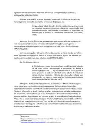 legível por pessoas e não pelas máquinas, dificultando a recuperação? (MARCONDES,
MENDONÇA e MALHEIRO, 2006).

       Há quase uma década, Saracevic já previa a importância da influência das redes de
maneira geral na sociedade, assim como a relevância de pesquisá-las:

                                    Uma ampla variedade de redes de informação, algumas empurrando
                                    as fronteiras, outras em diferentes estágios de concretização, está
                                    prometendo mudar radicalmente a qualidade e a quantidade da
                                    comunicação e mesmo da informação comunicada (SARACEVIC,
                                    1996).


        Na mesma direção, Malheiro acreditava que a nova comunicação dos ambientes de
rede criava um corte transversal em toda a Ciência da Informação. E, assim, gerava a
necessidade de novas abordagens, tanto teórica quanto prática, com a devida relevância
(MALHEIRO, 2005).

       Com essa concepção, a Ciência da Informação assume a tarefa de abordar os (velhos e
     13
novos ) problemas nas pesquisas científicas, práticas profissionais, a partir dos métodos que
escolheu, ao longo do tempo, para solucioná-los (SARACEVIC, 1996).

          Ou, dito de outra maneira:

                                    (...) trabalhando a massa documental para torná-la acessível valendo-
                                    se de suas teorias, metodologias e tecnologias de análise e
                                    manipulação estrutural (...) seja ela convencional ou virtual, coloca-se
                                    como problema e pode ser abordada como objeto de estudo de
                                    várias ciências, incluindo a Ciência da Informação, voltada para
                                    compreender sua natureza e uso social por métodos quantitativos e
                                    qualitativos (MIRANDA e SIMEÃO, 2002).

         O Programa de Pós-Graduação em Ciência da Informação - PPGCI14 não ficou opaco
frente a esse largo e profundo movimento de pesquisa. Ao longo de sua história, tem
trabalhado intensamente e contribuído substancialmente para o desenvolvimento da área da
Ciência da Informação no Brasil. Esse fato se reflete tanto nas linhas adotadas, nas pesquisas
em andamento, como nas teses que alunos de mestrado e doutorado têm desenvolvido. O
interesse pode ser dimensionado, por exemplo, através da produção científica produzida no
PPGCI. Das 11 (onze) teses de doutorado da UFRJ/UFF/IBICT15 concluídas até 2005, conforme
lista publicada no website do programa16, seis, ou 54%, abordam direta ou indiretamente o
tema das novas tecnologias e a influência que exercem nos mais diferentes tipos de sistemas
de informação tradicionais, a saber:




          13
               Minha inclusão.
          14
               Programa de Pós-Graduação em Ciência da Informação (PPGCI) - http://www.uff.br/ppgci/
          15
             http://www.ibict.br/
          16
             http://www.uff.br/ppgci/editais/tesesdou.pdf (não há dados mais recentes)
                                                                                                         13
 