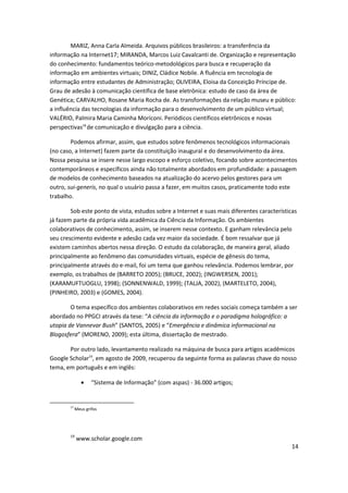 MARIZ, Anna Carla Almeida. Arquivos públicos brasileiros: a transferência da
informação na Internet17; MIRANDA, Marcos Luiz Cavalcanti de. Organização e representação
do conhecimento: fundamentos teórico-metodológicos para busca e recuperação da
informação em ambientes virtuais; DINIZ, Cládice Nobile. A fluência em tecnologia de
informação entre estudantes de Administração; OLIVEIRA, Eloisa da Conceição Príncipe de.
Grau de adesão à comunicação científica de base eletrônica: estudo de caso da área de
Genética; CARVALHO, Rosane Maria Rocha de. As transformações da relação museu e público:
a influência das tecnologias da informação para o desenvolvimento de um público virtual;
VALÉRIO, Palmira Maria Caminha Moriconi. Periódicos científicos eletrônicos e novas
perspectivas18 de comunicação e divulgação para a ciência.

        Podemos afirmar, assim, que estudos sobre fenômenos tecnológicos informacionais
(no caso, a Internet) fazem parte da constituição inaugural e do desenvolvimento da área.
Nossa pesquisa se insere nesse largo escopo e esforço coletivo, focando sobre acontecimentos
contemporâneos e específicos ainda não totalmente abordados em profundidade: a passagem
de modelos de conhecimento baseados na atualização do acervo pelos gestores para um
outro, sui-generis, no qual o usuário passa a fazer, em muitos casos, praticamente todo este
trabalho.

        Sob este ponto de vista, estudos sobre a Internet e suas mais diferentes características
já fazem parte da própria vida acadêmica da Ciência da Informação. Os ambientes
colaborativos de conhecimento, assim, se inserem nesse contexto. E ganham relevância pelo
seu crescimento evidente e adesão cada vez maior da sociedade. É bom ressalvar que já
existem caminhos abertos nessa direção. O estudo da colaboração, de maneira geral, aliado
principalmente ao fenômeno das comunidades virtuais, espécie de gênesis do tema,
principalmente através do e-mail, foi um tema que ganhou relevância. Podemos lembrar, por
exemplo, os trabalhos de (BARRETO 2005); (BRUCE, 2002); (INGWERSEN, 2001);
(KARAMUFTUOGLU, 1998); (SONNENWALD, 1999); (TALJA, 2002), (MARTELETO, 2004),
(PINHEIRO, 2003) e (GOMES, 2004).

        O tema específico dos ambientes colaborativos em redes sociais começa também a ser
abordado no PPGCI através da tese: “A ciência da informação e o paradigma holográfico: a
utopia de Vannevar Bush” (SANTOS, 2005) e “Emergência e dinâmica informacional na
Blogosfera” (MORENO, 2009); esta última, dissertação de mestrado.

       Por outro lado, levantamento realizado na máquina de busca para artigos acadêmicos
Google Scholar19, em agosto de 2009, recuperou da seguinte forma as palavras chave do nosso
tema, em português e em inglês:

                     “Sistema de Informação” (com aspas) - 36.000 artigos;


        17
             Meus grifos




        19
             www.scholar.google.com
                                                                                              14
 