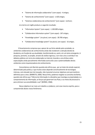 “Sistema de informação colaborativo” (com aspas) - 4 artigos;

               “Sistema de conhecimento” (com aspas) - 1.420 artigos;

               “Sistemas colaborativos de conhecimento” (com aspas) - nenhum;

       Já o termo em inglês produziu o seguinte resultado:

               “Information System” (com aspas) - 1.100.000 artigos;

               "Collaborative information system" (com aspas) - 267 artigos;

               "Knowledge system" (no plural, com aspas) - 28.700 artigos;

               “Collaborative knowledge system” (no plural, com aspas) - 16 artigos.


      O levantamento comprova que, apesar de sua forte adesão pela sociedade, os
ambientes colaborativos de conhecimento ainda não receberam a atenção devida da
Academia, em função de sua atualidade, transformando-se, assim, em um tema emergente. A
pesquisa, portanto, se propõe, através de análise rigorosa, a ser mais uma a contribuir nos
debates públicos em torno da colaboração na Internet, levando a uma ênfase sobre
especulações ainda parcialmente informadas acerca dos usos e potencialidades destas
ambientes como impulsionadores de conhecimento.

         Concordamos com Barreto quando este afirma que, por se tratar de estudo especial,
determinado pela prática, e que muitas vezes depende conceitualmente de tecnologias
intensas, com elevado teor de inovação, não é possível enunciar objetivos com permanência
definitiva para a área. (BARRETO, 2006). Nessa linha, podemos resgatar os conceitos de Borko,
quando este afirma que “Ciência da Informação é a disciplina que investiga as propriedades e o
comportamento da informação, as forças que governam seu fluxo, e os meios de processá-la
para otimizar sua acessibilidade e uso” (BORKO, 1968).

      Nosso objetivo é ser mais um trabalho a colaborar, com esse mesmo espírito, para a
compreensão destes novos fenômenos.




                                                                                           15
 
