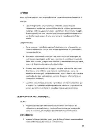 HIPÓTESE

  Nossa hipótese passa por uma proposição central e quatro complementares entre si.

  Principal:

          É possível apresentar um panorama de ambientes colaborativos de
          conhecimento na Internet, ou mesmo fora dela, de tal forma que indiquem
          mudanças sistêmicas, que visam trazer equilíbrio em determinadas situações
          de explosão informacional, caracterizando uma nova ambiência de geração e
          uso de informação através de uma nova forma de inclusão e controle do
          acervo.

  Complementares:

          Comprovar que a inclusão de registros feita diretamente pelos usuários nos
          sistemas colaborativos cria um novo modelo de ambiente de conhecimento
          com regras próprias;

          De que este novo modelo tem como característica principal a passagem do
          controle dos registros pelo gestor para o controle da conduta de inclusão de
          dados pelos usuários, que passam a alimentar praticamente sozinhos o acervo,
          através de determinadas regras pré-estabelecidas;

          Que este novo formato é fruto da ruptura que visa, basicamente, solucionar
          determinada crise sistêmica para manter o equilíbrio entre a oferta e a
          demanda de informação; fundamentalmente a procura de mais velocidade de
          atualização, devido a aceleração e o aumento do volume informacional em
          torno destes ambientes;

          E, por fim, presumimos que essa é a expressão de um movimento cíclico, que
          se repetiu e se repetirá em ambientes de conhecimento ao longo da história,
          sempre que estivermos diante de situações, crises e rupturas similares.



OBJETIVOS COM A PRESENTE PESQUISA

  GERAL

      1. Propor nova visão sobre o fenômeno dos ambientes colaborativos do
         conhecimento, enquadrando-os como um fenômeno natural na evolução
         cíclica da sociedade, em função da crescente demanda informacional.

  ESPECÍFICOS

      2. Servir de balizamento teórico para a atuação de profissionais e pesquisadores
         nestes ambientes colaborativos de conhecimento;

                                                                                       16
 