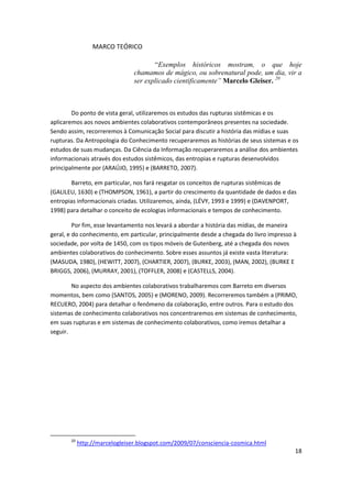 MARCO TEÓRICO

                                       “Exemplos históricos mostram, o que hoje
                                chamamos de mágico, ou sobrenatural pode, um dia, vir a
                                ser explicado cientificamente” Marcelo Gleiser. 20



        Do ponto de vista geral, utilizaremos os estudos das rupturas sistêmicas e os
aplicaremos aos novos ambientes colaborativos contemporâneos presentes na sociedade.
Sendo assim, recorreremos à Comunicação Social para discutir a história das mídias e suas
rupturas. Da Antropologia do Conhecimento recuperaremos as histórias de seus sistemas e os
estudos de suas mudanças. Da Ciência da Informação recuperaremos a análise dos ambientes
informacionais através dos estudos sistêmicos, das entropias e rupturas desenvolvidos
principalmente por (ARAÚJO, 1995) e (BARRETO, 2007).

       Barreto, em particular, nos fará resgatar os conceitos de rupturas sistêmicas de
(GALILEU, 1630) e (THOMPSON, 1961), a partir do crescimento da quantidade de dados e das
entropias informacionais criadas. Utilizaremos, ainda, (LÉVY, 1993 e 1999) e (DAVENPORT,
1998) para detalhar o conceito de ecologias informacionais e tempos de conhecimento.

         Por fim, esse levantamento nos levará a abordar a história das mídias, de maneira
geral, e do conhecimento, em particular, principalmente desde a chegada do livro impresso à
sociedade, por volta de 1450, com os tipos móveis de Gutenberg, até a chegada dos novos
ambientes colaborativos do conhecimento. Sobre esses assuntos já existe vasta literatura:
(MASUDA, 1980), (HEWITT, 2007), (CHARTIER, 2007), (BURKE, 2003), (MAN, 2002), (BURKE E
BRIGGS, 2006), (MURRAY, 2001), (TOFFLER, 2008) e (CASTELLS, 2004).

        No aspecto dos ambientes colaborativos trabalharemos com Barreto em diversos
momentos, bem como (SANTOS, 2005) e (MORENO, 2009). Recorreremos também a (PRIMO,
RECUERO, 2004) para detalhar o fenômeno da colaboração, entre outros. Para o estudo dos
sistemas de conhecimento colaborativos nos concentraremos em sistemas de conhecimento,
em suas rupturas e em sistemas de conhecimento colaborativos, como iremos detalhar a
seguir.




       20
            http://marcelogleiser.blogspot.com/2009/07/consciencia-cosmica.html
                                                                                          18
 