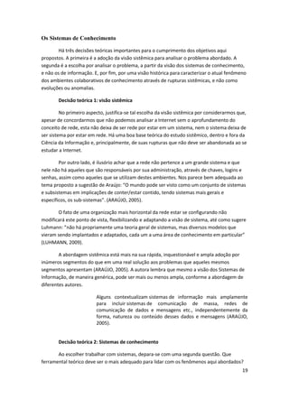 Os Sistemas de Conhecimento

        Há três decisões teóricas importantes para o cumprimento dos objetivos aqui
propostos. A primeira é a adoção da visão sistêmica para analisar o problema abordado. A
segunda é a escolha por analisar o problema, a partir da visão dos sistemas de conhecimento,
e não os de informação. E, por fim, por uma visão histórica para caracterizar o atual fenômeno
dos ambientes colaborativos de conhecimento através de rupturas sistêmicas, e não como
evoluções ou anomalias.

        Decisão teórica 1: visão sistêmica

         No primeiro aspecto, justifica-se tal escolha da visão sistêmica por considerarmos que,
apesar de concordarmos que não podemos analisar a Internet sem o aprofundamento do
conceito de rede, esta não deixa de ser rede por estar em um sistema, nem o sistema deixa de
ser sistema por estar em rede. Há uma boa base teórica do estudo sistêmico, dentro e fora da
Ciência da Informação e, principalmente, de suas rupturas que não deve ser abandonada ao se
estudar a Internet.

        Por outro lado, é ilusório achar que a rede não pertence a um grande sistema e que
nele não há aqueles que são responsáveis por sua administração, através de chaves, logins e
senhas, assim como aqueles que se utilizam destes ambientes. Nos parece bem adequada ao
tema proposto a sugestão de Araújo: “O mundo pode ser visto como um conjunto de sistemas
e subsistemas em implicações de conter/estar contido, tendo sistemas mais gerais e
específicos, os sub-sistemas”. (ARAÚJO, 2005).

       O fato de uma organização mais horizontal da rede estar se configurando não
modificará este ponto de vista, flexibilizando e adaptando a visão de sistema, até como sugere
Luhmann: ”não há propriamente uma teoria geral de sistemas, mas diversos modelos que
vieram sendo implantados e adaptados, cada um a uma área de conhecimento em particular”
(LUHMANN, 2009).

        A abordagem sistêmica está mais na sua rápida, inquestionável e ampla adoção por
inúmeros segmentos do que em uma real solução aos problemas que aqueles mesmos
segmentos apresentam (ARAÚJO, 2005). A autora lembra que mesmo a visão dos Sistemas de
Informação, de maneira genérica, pode ser mais ou menos ampla, conforme a abordagem de
diferentes autores.

                         Alguns contextualizam sistemas de informação mais amplamente
                         para incluir sistemas de comunicação de massa, redes de
                         comunicação de dados e mensagens etc., independentemente da
                         forma, natureza ou conteúdo desses dados e mensagens (ARAÚJO,
                         2005).


        Decisão teórica 2: Sistemas de conhecimento

       Ao escolher trabalhar com sistemas, depara-se com uma segunda questão. Que
ferramental teórico deve ser o mais adequado para lidar com os fenômenos aqui abordados?
                                                                                             19
 