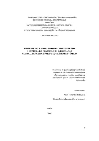 PROGRAMA DE PÓS-GRADUAÇÃO EM CIÊNCIA DA INFORMAÇÃO
            DOUTORADO EM CIÊNCIA DA INFORMAÇÃO
                           CONVÊNIO
    UNIVERSIDADE FEDERAL FLUMINENSE - INSTITUTO DE ARTE E
                     COMUNICAÇÃO SOCIAL
 INSTITUTO BRASILEIRO DE INFORMAÇÃO EM CIÊNCIA E TECNOLOGIA

                   CARLOS NEPOMUCENO




 AMBIENTES COLABORATIVOS DE CONHECIMENTO:
   A RUPTURA DO CONTROLE DA INFORMAÇÃO
COMO ALTERNATIVA PARA O EQUILÍBRIO SISTÊMICO




                                    Documento de qualificação apresentado ao
                                    Programa de Pós-Graduação em Ciência da
                                     Informação, como requisito parcial para a
                                    obtenção do grau de Doutor em Ciência da
                                                                  Informação




                                                                Orientadores:

                                                  Rosali Fernandez de Souza e

                                    Marcos Bezerra Cavalcanti (co-orientador)




                          Niterói

                           2009




                                                                            2
 