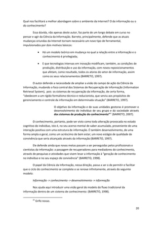 Qual nos facilitará a melhor abordagem sobre o ambiente da Internet? O da informação ou o
do conhecimento?

        Essa dúvida, não apenas deste autor, faz parte de um longo debate em curso no
pensar e agir da Ciência da Informação. Barreto, principalmente, defende que as atuais
mudanças oriundas da Internet tornam necessário um novo tipo de ferramental,
impulsionados por dois motivos básicos:

                  Há um modelo teórico em mudança no qual a relação entre a informação e o
                  conhecimento é privilegiada;

                  E que tecnologias intensas em inovação modificam, também, as condições de
                  produção, distribuição e uso da informação, com novos reposicionamentos
                  que afetam, como resultado, todos os atores do setor de informação, assim
                  como os seus relacionamentos (BARRETO, 1997).

        O autor defende a necessidade de ampliar a visão do campo de ação da Ciência da
Informação, mudando o foco central dos Sistemas de Recuperação de Informação (Information
Retrieval System), pois os sistemas de recuperação da informação, de certa forma,
“obedecem a um rígido formalismo técnico e reducionista, que serviu aos propósitos de
gerenciamento e controle da informação em determinada situação” (BARRETO, 1997).

                            O objetivo da informação e de suas unidades gestoras é promover o
                            desenvolvimento do indivíduo de seu grupo e da sociedade através
                            dos sistemas de produção do conhecimento”21 (BARRETO, 2007).

        O conhecimento, portanto, pode ser visto como toda alteração provocada no estado
cognitivo do indivíduo, isto é, no seu acervo mental de saber acumulado, proveniente de uma
interação positiva com uma estrutura de informação. É também desenvolvimento, de uma
forma ampla e geral, como um acréscimo de bem estar; um novo estágio de qualidade de
convivência que seria alcançado através da informação (BARRETO, 1997).

        Ele defende ainda que novas metas passam a ser perseguidas pelos profissionais e
cientistas da informação: a passagem de recuperadores para mediadores do conhecimento,
através de pesquisas e atividades que visem levar a informação à “geração de conhecimento
no indivíduo e no seu espaço de convivência” (BARRETO, 1998).

        O papel da Ciência da Informação, nessa direção, passa a ser o de permitir e facilitar
que o ciclo do conhecimento se complete e se renove infinitamente, através do seguinte
modelo:

        Informação -> conhecimento -> desenvolvimento -> informação

       Nos ajuda aqui introduzir uma visão geral do modelo do fluxo tradicional da
informação dentro de um sistema de conhecimento: (BARRETO, 1998).

        21
             Grifo nosso.

                                                                                                 20
 