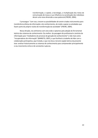 transformação, o capital, a tecnologia, a multiplicação dos meios de
                        comunicação de massa e sua influência na socialização dos indivíduos
                        deram uma nova dimensão a esse potencial (FREIRE, 2004).

        E prossegue: “com isso, crescem as possibilidades de serem criados instrumentos para
transferência efetiva da informação e do conhecimento, de modo a apoiar as atividades que
fazem parte do próprio núcleo de transformação da sociedade” (FREIRE, 2004).

        Nessa direção, nos alinhamos com esta visão e optamos pela adoção do ferramental
teórico dos sistemas de conhecimento. Ou melhor: da passagem do profissional e cientista da
informação para “mediadores do processo de geração de conhecimento” e não mais como
“recuperadores de informação” (BARRETO, 2007), o que facilitará o trabalho de lidar com a
colaboração participativa, aqui tratada, o que nos leva a terceira opção teórica da presente
tese: analisar historicamente os sistemas de conhecimento para compreender principalmente
o seu movimento cíclico e de constantes rupturas.




                                                                                          22
 