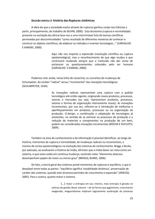 Decisão teórica 3: história das Rupturas sistêmicas

         A ideia de que a sociedade evolui através de rupturas ganhou corpo nas Ciências a
partir, principalmente, do trabalho de (KUHN, 2000). Esta dicotomia (ruptura e normalidade)
presente na oscilação da ciência leva-nos a uma interminável lista de teorias científicas
permeadas por descontinuidades "como resultado de diferentes maneiras de conhecer e
construir os objetos científicos, de elaborar os métodos e inventar tecnologias..." (CARVALHO
E KANISKI, 2000).

                         Aqui não nos importa a expressão (revolução científica ou ruptura
                         epistemológica), mas o reconhecimento de que algo mudou e que
                         continuará mudando sempre que o instituído não der conta de
                         esclarecer os questionamentos colocados pelo ser humano
                         (CARVALHO E KANISKI, 2000).


      Podemos citar ainda, nessa linha de raciocínio, os conceitos de mudanças de
Schumpeter, do caráter "radical" versus "incremental" das inovações tecnológicas
(SCHUMPETER, 1934):

                         As inovações radicais representam uma ruptura com o padrão
                         tecnológico até então vigente, originando novos produtos, processos,
                         setores e mercados (ou seja, representam produtos, processos,
                         setores e formas de organização inteiramente novas). As inovações
                         incrementais, por sua vez, referem-se à introdução de melhorias e
                         aperfeiçoamentos em produtos, processos ou na organização da
                         produção. O design, a combinação e adaptação de tecnologias já
                         existentes, no sentido de se otimizar os processos de produção e a
                         redução de materiais e componentes na produção de um bem,
                         podem ser considerados inovações incrementais (ROCHA E DUFLOTH,
                         2009).


         Também na área do conhecimento e da informação é possível identificar, ao longo da
história, momentos de ruptura e normalidade, de mudanças radicais ou incrementais, e
mesmo de cortes epistemológicos na evolução dos sistemas de conhecimento. Briggs e Burke,
por exemplo, ao analisarem a história da mídia, afirmam que a mídia dever ser vista como um
sistema, e que estes estão em contínua mudança, existindo neles “elementos diversos
desempenham papéis de maior ou menor grau” (BRIGGS; BURKE, 2006).

        De fato, a teoria geral dos sistemas prevê momentos de rupturas e equilíbrio, o que é
desejável entre todas as partes: “equilíbrio significa ‘estabilidade dinâmica’, preservação de
caráter dos sistemas, quando este atravessa períodos de crescimento e expansão” (ARAÚJO,
2005). Para a autora, quanto maior o sistema:

                                 (...) maior a entropia em seu interior, mais entropia é gerada no
                         esforço de gestão desse sistema – de tal forma que gigantismo, crescimento
                         exagerado, megassistemas implicam logicamente aceleração do processo

                                                                                                23
 
