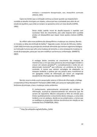 entrópico e conseqüente desorganização, caos, desequilíbrio acentuado
                            (ARAÚJO, 2005)

       Capra nos lembra que a civilização continua a crescer quando sua resposta bem-
sucedida ao desafio inicial gera um ímpeto, cultura que leva a sociedade para além de um
estado de equilíbrio, que então se rompe e se apresenta como um novo desafio (CAPRA,
1982):

                            Desse modo, padrão inicial de desafio-resposta é repetido com
                            sucessivas fases de crescimento, pois cada resposta bem sucedida
                            produz um desequilíbrio que requer novos ajustes criativos (CAPRA,
                            1982).

         Ao refletir sobre esse problema dos desequilíbrios e mudanças nos sistemas, Barreto
re-introduz as idéias de similitude de Galileu22. Segundo o autor, há mais de 350 anos, Galileu
(1564-1642) formulou seu princípio da similitude afirmando que nenhum organismo biológico
ou instituição humana que sofra uma mudança de tamanho, e uma consequente mudança na
escala de proporções, passa por isso sem modificar sua forma ou conformação. (BARRETO,
2007):


                            A analogia destes conceitos ao crescimento dos estoques de
                            memória leva a crer que estas estruturas de armazenagem tendem a
                            crescer em volume periódico23 e cumulativamente e terão em um
                            determinado momento24 que enfrentar um problema de forma e
                            conteúdo. A menos que existam estratégias de adaptação, os
                            estoques tenderão a quebrar por seu próprio peso; transformar-se
                            em agregados inúteis de informação por terem um exagerado
                            excedente de informação não relevante. (BARRETO, 2007)

      Barreto recorre ainda a outro pesquisador externo à Ciência da Informação, o biólogo
e matemático D'Arcy Wentworth Thompson (1860-1948), para procurar explicações sobre o
fenômeno da entropia, crises e mudanças nestes ambientes:

                            O conhecimento, potencialmente armazenado em estoques de
                            informação, acumula-se exponencialmente em estruturas que lhe
                            servem de repositório. Mesmo colocando-se filtro de entrada para
                            limitar qualitativamente o crescimento destes estoques, a coisa toda
                            tenderá a ruir em pedaços, devido ao seu próprio peso, a menos que
                            se modifique as proporções relativas da estrutura em relação ao seu
                            conteúdo físico (THOMPSON, 1961).


        22
             http://pt.wikipedia.org/wiki/Galileu_Galilei




                                                                                              24
 