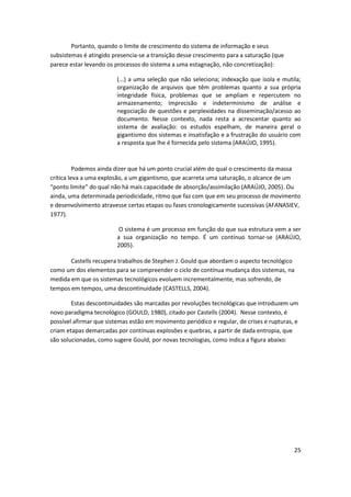 Portanto, quando o limite de crescimento do sistema de informação e seus
subsistemas é atingido presencia-se a transição desse crescimento para a saturação (que
parece estar levando os processos do sistema a uma estagnação, não concretização):

                         (...) a uma seleção que não seleciona; indexação que isola e mutila;
                         organização de arquivos que têm problemas quanto a sua própria
                         integridade física, problemas que se ampliam e repercutem no
                         armazenamento; imprecisão e indeterminismo de análise e
                         negociação de questões e perplexidades na disseminação/acesso ao
                         documento. Nesse contexto, nada resta a acrescentar quanto ao
                         sistema de avaliação: os estudos espelham, de maneira geral o
                         gigantismo dos sistemas e insatisfação e a frustração do usuário com
                         a resposta que lhe é fornecida pelo sistema (ARAÚJO, 1995).



          Podemos ainda dizer que há um ponto crucial além do qual o crescimento da massa
crítica leva a uma explosão, a um gigantismo, que acarreta uma saturação, o alcance de um
“ponto limite” do qual não há mais capacidade de absorção/assimilação (ARAÚJO, 2005). Ou
ainda, uma determinada periodicidade, ritmo que faz com que em seu processo de movimento
e desenvolvimento atravesse certas etapas ou fases cronologicamente sucessivas (AFANASIEV,
1977).

                          O sistema é um processo em função do que sua estrutura vem a ser
                         a sua organização no tempo. É um contínuo tornar-se (ARAÚJO,
                         2005).

       Castells recupera trabalhos de Stephen J. Gould que abordam o aspecto tecnológico
como um dos elementos para se compreender o ciclo de contínua mudança dos sistemas, na
medida em que os sistemas tecnológicos evoluem incrementalmente, mas sofrendo, de
tempos em tempos, uma descontinuidade (CASTELLS, 2004).

        Estas descontinuidades são marcadas por revoluções tecnológicas que introduzem um
novo paradigma tecnológico (GOULD, 1980), citado por Castells (2004). Nesse contexto, é
possível afirmar que sistemas estão em movimento periódico e regular, de crises e rupturas, e
criam etapas demarcadas por contínuas explosões e quebras, a partir de dada entropia, que
são solucionadas, como sugere Gould, por novas tecnologias, como indica a figura abaixo:




                                                                                           25
 