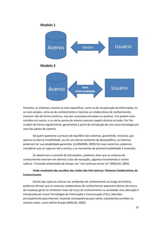 Portanto, os sistemas, mesmo os mais específicos, como os de recuperação da informação, ou
os mais amplos, como os de conhecimento e mesmos os colaborativos de conhecimento,
evoluem não de forma contínua, mas por sucessivas entropias ou quebras. Uns podem estar
contidos em outros, e as várias partes do mesmo exercem papéis distinto no todo. Por fim,
mudam de forma regularmente, geralmente a partir da introdução de uma nova tecnologia em
uma das partes do sistema.

       Há quem questione a procura de equilíbrio dos sistemas, garantindo, inclusive, que
apenas na eterna instabilidade, ou em um eterno ambiente de desequilíbrio, os sistemas
poderiam ter sua estabilidade garantida. (LUHMANN, 2009) Por esse raciocínio, podemos
considerar que as rupturas são a norma, e os momentos de possível estabilidade a anomalia.

        Se adotarmos o conceito de Schumpeter, podemos dizer que os sistemas de
conhecimento viveriam em eternos ciclos de inovações, algumas incrementais e outras
radicais. Tomando emprestado de Araújo, em “um contínuo tornar-se” (ARAÚJO, 2005).

       Visão resultante das escolhas das visões das três teóricas: Sistemas Colaborativos de
Conhecimento

        Diante das rupturas cíclicas nos ambientes de conhecimento ao longo da história,
podemos afirmar que os sistemas colaborativos de conhecimento aparecem dentro do marco
de mudança geral no ambiente maior de troca de conhecimento na sociedade. Esta alteração é
introduzida por novas Tecnologias de Informação e Comunicação (TICs), lideradas
principalmente pela Internet, trazendo consequências para vários subsistemas contidos no
sistema maior, como define Araújo (ARAUJO, 2005).
                                                                                          27
 
