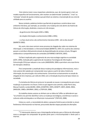 Este sistema maior e seus respectivos subsistemas, que, de maneira geral, criam um
modelo específico de funcionamento, vêm resolver um determinado “problema”, “crise” ou
“entropia” através de ajustes criativos que permitam ao sistema a manutenção de seu ciclo de
utilidade para os usuários.

        Nesse contexto, podemos lembrar que Barreto já apontava o cenário desse novo
ambiente interativo, por exemplo, ao constatar uma mudança de ciclo dentro da história da
Ciência da Informação, dividindo a mesma em três tempos:

       - da gerência de informação (1945 a 1980);

       - da relação informação e conhecimento (1980 a 1995);

      - e a fase atual como a do conhecimento interativo (1995 - até os dias atuais)25
(BARRETO 2002).

       Há, assim, dois eixos centrais nesse processo da chegada das redes nos sistemas de
informação: a interatividade e a interconectividade (BARRETO, 1997). Os usuários dos sistemas
passam a contribuir efetivamente através da disponibilização de serviços virtuais, filtragem
colaborativa e compartilhamento de conteúdos (CATARINO E BATISTA, 2007).

        Tal fato é explicado pelo surgimento de uma nova ecologia cognitiva na sociedade
(LÉVY, 1999), motivada pelo surgimento de inovadoras Tecnologias de Informação e
Comunicação (TICs) que reduzem o seu custo (ANDERSON, 2009) e permitem uma nova forma
de interação a distância.

       Para compreender a amplitude dessa mudança de paradigmas informacionais, mais e
mais autores têm optado por compreender essa ruptura a partir de toda a história da
informação, da comunicação e do conhecimento. Concentram-se basicamente no estudo da
chegada do livro impresso, por volta de 1450, com a introdução da prensa de tipos móveis na
sociedade.

      É a tentativa da Ciência em procurar no passado as causas e consequências para atuais
mudanças no presente e no futuro. Entre os que seguem esse caminho, estão Pierre Lévy,
Manuel Castells e ainda (BURKE, 2003), (CHARTIER, 1997), (HEWITT, 2007), (MAN, 2002),
(MASUDA, 1980) e (MURRAY, 2001), e (TOFFLER, 2008).

        Os trabalhos destes autores se alinham com as idéias de Toffler ao defenderem que
“só a história nos permite identificar como as mudanças tecnológicas, econômicas e sociais e
culturais estão entrelaçadas e se influenciam mutuamente” (TOFFLER, 2008).

      Coloca-se, assim, a necessidade de adotar a pesquisa histórica para entender os atuais
fenômenos informacionais na Internet, procurando abordar etapas passadas de alterações



       25
          É interessante observar que a historiografia de Barreto para a Ciência da Informação
marca a passagem do computador de grande porte para o microcomputador e deste para a
Internet.
                                                                                            28
 