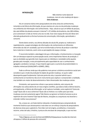 INTRODUÇÃO
                                                       Não estamos numa época de
                                               mudanças, mas em uma mudança de época –
                                               Chris Anderson.

        Há um consenso tácito entre pesquisadores de várias áreas do conhecimento,
incluindo os da Ciência da Informação, de que vivemos em uma era de profundas mudanças
nos ambientes de informação e de conhecimento. Hoje, calcula-se que um bilhão de pessoas,
                                              1
dos sete bilhões do planeta acessam à Internet e 37 milhões de brasileiros, dos 200 milhões,
já se conectaram à rede ao menos uma vez na vida. Esse novo espaço de troca de ideias tem
alterado gradualmente as formas humanas de comunicação, informação, aprendizado e
consumo.

        Diante deste cenário, nas últimas décadas do século XX, projeta-se, tradicional e
repetidamente, o papel estratégico da informação e do conhecimento em diferentes
dimensões da vida em sociedade, que teria transformado as formas de produzir e distribuir
bens materiais e imateriais, assim como as percepções de espaço e tempo.

        É recorrente também a abordagem de que a Informação, o Conhecimento e a Inovação
têm um destaque especial na preocupação social, como importantes fatores de produção. E
que as atividades que gerarão mais riqueza para os indivíduos e sociedade serão aquelas
geradas pela inovação, e esta principalmente pela capacidade de usar o conhecimento
agregado a produtos e serviços. O que importa agora para o aumento da produtividade é o
trabalho intelectual (CAVALCANTI e GOMES, 2001).

       Pode-se afirmar ainda que não podemos mais pensar a dinâmica econômico-social sem
considerar que o modo de produção foi objeto de grande mudança, no qual o saber
desempenha papel fundamental. Sob este ponto de vista, é possível admitir que o
conhecimento se transforma não só em instrumento para explicar e compreender a realidade,
mas também em motor de desenvolvimento e fator dinamizador das mudanças sociais.

        Entretanto, sem querermos refutar o que parece evidente, este conjunto de
afirmações nos coloca diante de um novo enigma científico, que abarca toda a Ciência Social e,
principalmente, a Ciência da Informação: se tal ruptura é verdade, como explicá-la? Como ela
surge? Quais são os seus contornos? Quais são os motivos e as razões para que estas
mudanças ocorram justamente agora? São fatores sui-genesis na história humana ou já se
repetiram de outra maneira? Que tipo de fatores, situações ou conjunturas nos levariam a
entender melhor esse processo?

        Há, a nosso ver, um hiato teórico relevante e fundamental para compreensão do
momento histórico que atravessamos e este deve ser um esforço conjunto de pesquisadores
de diversas áreas para suplantá-lo. Para lidar com tal enigma, acreditamos, é necessário
recorrer, antes de tudo, à história, à procura de uma base de comparação, o que nos leva


       1
         http://idgnow.uol.com.br/internet/2009/01/23/populacao-mundial-de-internet-
ultrapassa-1-bilhao-de-pessoas-diz-comscore/
                                                                                             3
 