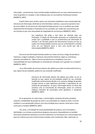 informação - conhecimento. Estas transformações estabeleceram um novo relacionamento em
meio ao gerador e o receptor, e são mudanças que, em sua essência, ficarão para sempre
(BARRETO, 2007).

         A partir desse novo cenário, passa a ser necessário estabelecer nova conceituação das
estruturas de informação, dividindo-as entre fechadas e abertas, o que já nos aproxima mais
do nosso objeto. As estruturas de informação fechadas passam a ser os artefatos que estão
explicitamente formatados e finalizados em seu conteúdo, por razões das características de
seu formato ou por uma necessidade de integridade de sua estrutura (BARRETO, 2007):

                         Sua substância não pode e nem deve ser alterada após sua
                         finalização. O objeto de informação apresenta um acabamento que
                         condiz com a qualidade e com as características da informação ali
                         contida. É um formato próprio dos documentos lineares em que se
                         supõe uma temporalidade continua que vai contemplando o sentido
                         como em um folhetim único e com uma escrita que não é
                         interrompida (BARRETO, 2007).


       Estruturas de informação fechadas podem ser vistas nos livros, artigos de periódicos
impressos, imagens acabadas e impressas, documentos históricos, legais ou contratuais,
patentes concedidas etc. "Não é a forma que determina a completeza, mas uma
impossibilidade de nova modificação no conteúdo por interação com o gerador ou o receptor"
(BARRETO, 2007).

        Já as informações de estrutura abertas são objetos que estão em desenvolvimento ou
que, apesar de pré-acabados, podem ter seu conteúdo modificado:


                         Estruturas de informação abertas são objetos que estão, ou em se
                         fazendo ou que, apesar de pré-acabados podem ter seu conteúdo
                         modificado continuamente devido a um sucessivo diálogo do gerador
                         consigo mesmo ou pela ingerência permitida e espontânea de um
                         coletivo de participantes, na qual a informação aberta em fluxo não
                         acontece uma só transmissão de informação, existe um contínuo
                         colóquio interativo de enunciados entre geradores e receptores
                         (BARRETO, 2007).


        Ao se apresentar um novo mapa, a escrita digital, composta de textos paralelos,
subverte a estabilidade da posição do autor e sua autoridade em relação ao texto. A escrita
múltipla e a sua apropriação colocam uma nova condição para o pensar, tanto para o autor
como para o receptor (BARRETO, 2007).

        Há, assim, a introdução de novas possibilidades de práticas, com enunciados e
identidades, e se remove características de gênero da autoria. Desestabilizam-se também
hierarquias semânticas existentes na escrita tradicional e re-hierarquiza-se a comunicação com
base em critérios que eram anteriormente tratados como irrelevantes. Mas, sobretudo, se

                                                                                              30
 