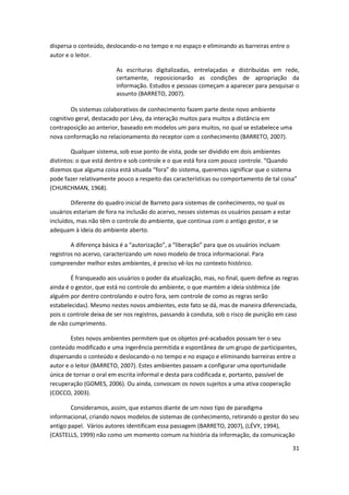 dispersa o conteúdo, deslocando-o no tempo e no espaço e eliminando as barreiras entre o
autor e o leitor.

                         As escrituras digitalizadas, entrelaçadas e distribuídas em rede,
                         certamente, reposicionarão as condições de apropriação da
                         informação. Estudos e pessoas começam a aparecer para pesquisar o
                         assunto (BARRETO, 2007).

        Os sistemas colaborativos de conhecimento fazem parte deste novo ambiente
cognitivo geral, destacado por Lévy, da interação muitos para muitos a distância em
contraposição ao anterior, baseado em modelos um para muitos, no qual se estabelece uma
nova conformação no relacionamento do receptor com o conhecimento (BARRETO, 2007).

        Qualquer sistema, sob esse ponto de vista, pode ser dividido em dois ambientes
distintos: o que está dentro e sob controle e o que está fora com pouco controle. “Quando
dizemos que alguma coisa está situada “fora” do sistema, queremos significar que o sistema
pode fazer relativamente pouco a respeito das características ou comportamento de tal coisa”
(CHURCHMAN, 1968).

        Diferente do quadro inicial de Barreto para sistemas de conhecimento, no qual os
usuários estariam de fora na inclusão do acervo, nesses sistemas os usuários passam a estar
incluídos, mas não têm o controle do ambiente, que continua com o antigo gestor, e se
adequam à ideia do ambiente aberto.

        A diferença básica é a “autorização”, a “liberação” para que os usuários incluam
registros no acervo, caracterizando um novo modelo de troca informacional. Para
compreender melhor estes ambientes, é preciso vê-los no contexto histórico.

        É franqueado aos usuários o poder da atualização, mas, no final, quem define as regras
ainda é o gestor, que está no controle do ambiente, o que mantém a ideia sistêmica (de
alguém por dentro controlando e outro fora, sem controle de como as regras serão
estabelecidas). Mesmo nestes novos ambientes, este fato se dá, mas de maneira diferenciada,
pois o controle deixa de ser nos registros, passando à conduta, sob o risco de punição em caso
de não cumprimento.

        Estes novos ambientes permitem que os objetos pré-acabados possam ter o seu
conteúdo modificado e uma ingerência permitida e espontânea de um grupo de participantes,
dispersando o conteúdo e deslocando-o no tempo e no espaço e eliminando barreiras entre o
autor e o leitor (BARRETO, 2007). Estes ambientes passam a configurar uma oportunidade
única de tornar o oral em escrita informal e desta para codificada e, portanto, passível de
recuperação (GOMES, 2006). Ou ainda, convocam os novos sujeitos a uma ativa cooperação
(COCCO, 2003).

        Consideramos, assim, que estamos diante de um novo tipo de paradigma
informacional, criando novos modelos de sistemas de conhecimento, retirando o gestor do seu
antigo papel. Vários autores identificam essa passagem (BARRETO, 2007), (LÉVY, 1994),
(CASTELLS, 1999) não como um momento comum na história da informação, da comunicação

                                                                                              31
 