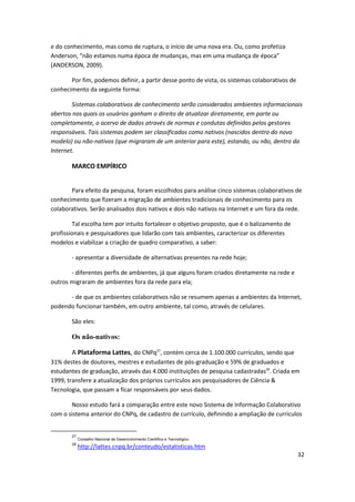 e do conhecimento, mas como de ruptura, o início de uma nova era. Ou, como profetiza
Anderson, "não estamos numa época de mudanças, mas em uma mudança de época”
(ANDERSON, 2009).

       Por fim, podemos definir, a partir desse ponto de vista, os sistemas colaborativos de
conhecimento da seguinte forma:

        Sistemas colaborativos de conhecimento serão considerados ambientes informacionais
abertos nos quais os usuários ganham o direito de atualizar diretamente, em parte ou
completamente, o acervo de dados através de normas e condutas definidas pelos gestores
responsáveis. Tais sistemas podem ser classificados como nativos (nascidos dentro do novo
modelo) ou não-nativos (que migraram de um anterior para este), estando, ou não, dentro da
Internet.

       MARCO EMPÍRICO


       Para efeito da pesquisa, foram escolhidos para análise cinco sistemas colaborativos de
conhecimento que fizeram a migração de ambientes tradicionais de conhecimento para os
colaborativos. Serão analisados dois nativos e dois não nativos na Internet e um fora da rede.

        Tal escolha tem por intuito fortalecer o objetivo proposto, que é o balizamento de
profissionais e pesquisadores que lidarão com tais ambientes, caracterizar os diferentes
modelos e viabilizar a criação de quadro comparativo, a saber:

       - apresentar a diversidade de alternativas presentes na rede hoje;

       - diferentes perfis de ambientes, já que alguns foram criados diretamente na rede e
outros migraram de ambientes fora da rede para ela;

      - de que os ambientes colaborativos não se resumem apenas a ambientes da Internet,
podendo funcionar também, em outro ambiente, tal como, através de celulares.

       São eles:

       Os não-nativos:

       A Plataforma Lattes, do CNPq27, contém cerca de 1.100.000 currículos, sendo que
31% destes de doutores, mestres e estudantes de pós-graduação e 59% de graduados e
estudantes de graduação, através das 4.000 instituições de pesquisa cadastradas28. Criada em
1999, transfere a atualização dos próprios currículos aos pesquisadores de Ciência &
Tecnologia, que passam a ficar responsáveis por seus dados.

       Nosso estudo fará a comparação entre este novo Sistema de Informação Colaborativo
com o sistema anterior do CNPq, de cadastro de currículo, definindo a ampliação de currículos


       27
            Conselho Nacional de Desenvolvimento Científico e Tecnológico
       28
            http://lattes.cnpq.br/conteudo/estatisticas.htm
                                                                                               32
 