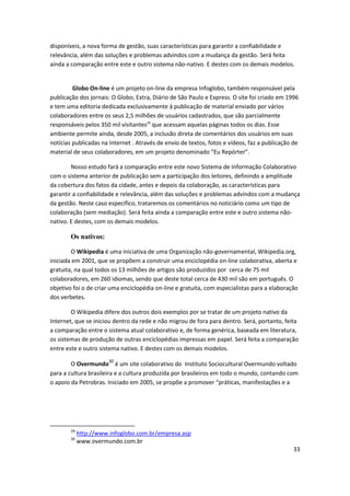 disponíveis, a nova forma de gestão, suas características para garantir a confiabilidade e
relevância, além das soluções e problemas advindos com a mudança da gestão. Será feita
ainda a comparação entre este e outro sistema não-nativo. E destes com os demais modelos.


         Globo On-line é um projeto on-line da empresa Infoglobo, também responsável pela
publicação dos jornais: O Globo, Extra, Diário de São Paulo e Express. O site foi criado em 1996
e tem uma editoria dedicada exclusivamente à publicação de material enviado por vários
colaboradores entre os seus 2,5 milhões de usuários cadastrados, que são parcialmente
responsáveis pelos 350 mil visitantes29 que acessam aquelas páginas todos os dias. Esse
ambiente permite ainda, desde 2005, a inclusão direta de comentários dos usuários em suas
notícias publicadas na Internet . Através de envio de textos, fotos e vídeos, faz a publicação de
material de seus colaboradores, em um projeto denominado “Eu Repórter”.

        Nosso estudo fará a comparação entre este novo Sistema de Informação Colaborativo
com o sistema anterior de publicação sem a participação dos leitores, definindo a amplitude
da cobertura dos fatos da cidade, antes e depois da colaboração, as características para
garantir a confiabilidade e relevância, além das soluções e problemas advindos com a mudança
da gestão. Neste caso específico, trataremos os comentários no noticiário como um tipo de
colaboração (sem mediação). Será feita ainda a comparação entre este e outro sistema não-
nativo. E destes, com os demais modelos.

        Os nativos:

        O Wikipedia é uma iniciativa de uma Organização não-governamental, Wikipedia.org,
iniciada em 2001, que se propõem a construir uma enciclopédia on-line colaborativa, aberta e
gratuita, na qual todos os 13 milhões de artigos são produzidos por cerca de 75 mil
colaboradores, em 260 idiomas, sendo que deste total cerca de 430 mil são em português. O
objetivo foi o de criar uma enciclopédia on-line e gratuita, com especialistas para a elaboração
dos verbetes.

        O Wikipedia difere dos outros dois exemplos por se tratar de um projeto nativo da
Internet, que se iniciou dentro da rede e não migrou de fora para dentro. Será, portanto, feita
a comparação entre o sistema atual colaborativo e, de forma genérica, baseada em literatura,
os sistemas de produção de outras enciclopédias impressas em papel. Será feita a comparação
entre este e outro sistema nativo. E destes com os demais modelos.

        O Overmundo30 é um site colaborativo do Instituto Sociocultural Overmundo voltado
para a cultura brasileira e a cultura produzida por brasileiros em todo o mundo, contando com
o apoio da Petrobras. Iniciado em 2005, se propõe a promover “práticas, manifestações e a




        29
             http://www.infoglobo.com.br/empresa.asp
        30
             www.overmundo.com.br
                                                                                               33
 