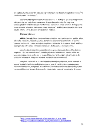 produção cultural que não têm a devida expressão nos meios de comunicação tradicionais31” e
conta com 13 mil cadastrados 32.

        No Overmundo “a própria comunidade seleciona os destaques que ocupam a primeira
página do site, por meio de um mecanismo de votação colaborativo. Por isso, cada
colaboração tem um botão de voto. Conforme ela recebe mais votos, tem mais destaque; mas
perde destaque há quanto mais tempo estiver publicada”. Será feita a comparação entre este
e outro sistema nativo. E destes com os demais modelos.

        O fora da Internet:

        A Rádio Eldorado é uma comunidade de motoristas que colaboram com notícias sobre
o trânsito, via celular, na capital paulista. Denominou-se chamar o colaborador de ouvinte-
repórter. Iniciado há 15 anos, a Rádio se diz pioneira nesse tipo de prática no Brasil. Será feita
a comparação entre este e outro sistema nativo. E destes com os demais modelos.

        A escolha dos cinco ambientes colaborativos apresenta riqueza de modelos distintos
de gestão, cada um administrando a colaboração de uma determinada forma e dando aos
usuários mais ou menos poder não só para publicar, mas também para alterar registros de
outros, ou ainda vetar, de alguma maneira, o que considerar inadequado.

        O objetivo é procurar se há similaridade dos exemplos propostos, já que em todos o
usuário passa a incluir informação diretamente na base de registros, sem mais passar por
nenhum intermediário, rompendo, de certa forma, os modelos anteriores de informação, tais
como em bibliotecas, acervos de instituições e os próprios meios de comunicação de massa.




        31
             http://www.overmundo.com.br/estaticas/tour_o_que_e.php
        32
             http://www.radioeldorado.com.br/am/notas/transito/transito.html
                                                                                               34
 