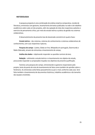 METODOLOGIA


         A pesquisa proposta é uma combinação de análise empírica comparativa, revisão de
literatura, entrevistas com gestores, levantamento de textos publicados na rede e de trabalhos
acadêmicos sobre cada um dos projetos, além da captação de telas dos respectivos websites e
exercício de pensamento crítico, por meio do estudo teórico e prático da gestão nos sistemas
colaborativos.

       O desenvolvimento da presente tese de doutorado consistirá em quatro fases:

       Estudo teórico – dos sistemas, sistemas de conhecimento e sistemas colaborativos de
conhecimento, com suas respectivas rupturas;

        Pesquisa de campo - (Lattes, Globo on-line, Wikipedia em português, Overmundo e
Rádio Eldorado), através de entrevistas e levantamento de campo;

       Análise dos dados – objetivando responder as questões centrais da tese;

       Redação – alinhando o estudo teórico e o levantamento nos objetos de estudo,
procurando responder as proposições traçadas nos objetivos da presente qualificação.

        Faremos uma pesquisa de campo, entrevistando os gestores responsáveis pelo
projeto, tanto do ponto de vista do levantamento de fatos como também de opiniões sobre o
fenômeno. As entrevistas serão feitas pessoalmente ou por e-mail, conforme cada caso. Será
feito também o levantamento de documentos históricos, trabalhos acadêmicos e do tamanho
das equipes envolvidas.




                                                                                           35
 